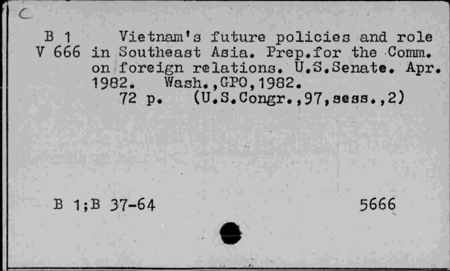 ﻿B 1 Vietnam’s future policies and role
V 666 in Southeast Asia. Prep.for the Comm, on foreign relations. U.S.Senate. Apr. 1982. Wash.,GPO,1982.
72 p. (U.S.Congr.,97,sess.,2)
B 1;B 37-64
5666